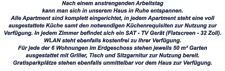 Nach einem anstrengenden Arbeitstag kann man sich in unserem Haus in Ruhe entspannen. Alle Apartment sind komplett eingerichtet, in jedem Apartment steht eine voll ausgestattete Küche samt den notwendigen Küchenrequisiten zur Nutzung zur Verfügung. In jedem Zimmer befindet sich ein SAT - TV Gerät (Flatscreen - 32 Zoll). WLAN steht ebenfalls kostenfrei zu Ihrer Verfügung. Für jede der 6 Wohnungen im Erdgeschoss stehen jeweils 50 m² Garten ausgestattet mit Griller, Tisch und Sitzgarnitur zur Nutzung bereit. Gratisparkplätze stehen ebenfalls unmittelbar vor dem Haus zur Verfügung.